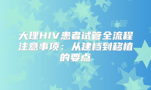 大理HIV患者试管全流程注意事项：从建档到移植的要点