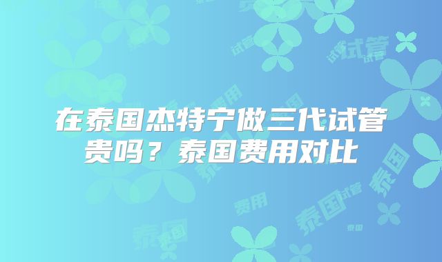 在泰国杰特宁做三代试管贵吗？泰国费用对比