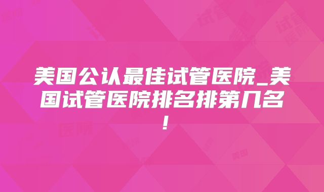 美国公认最佳试管医院_美国试管医院排名排第几名！