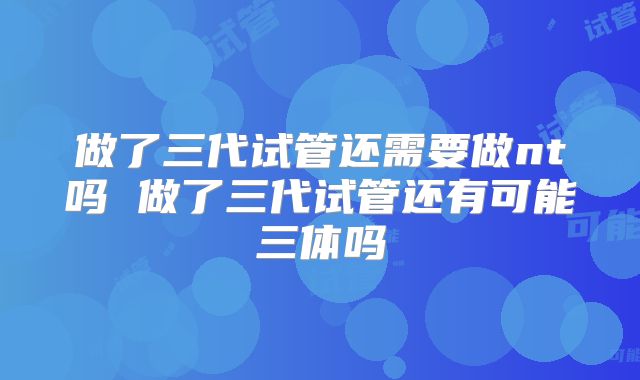 做了三代试管还需要做nt吗 做了三代试管还有可能三体吗