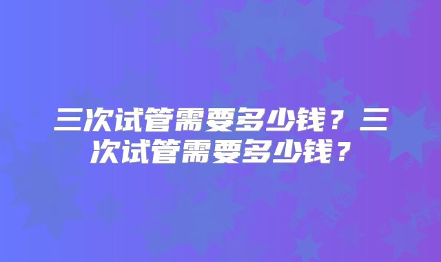 三次试管需要多少钱?三次试管需要多少钱?