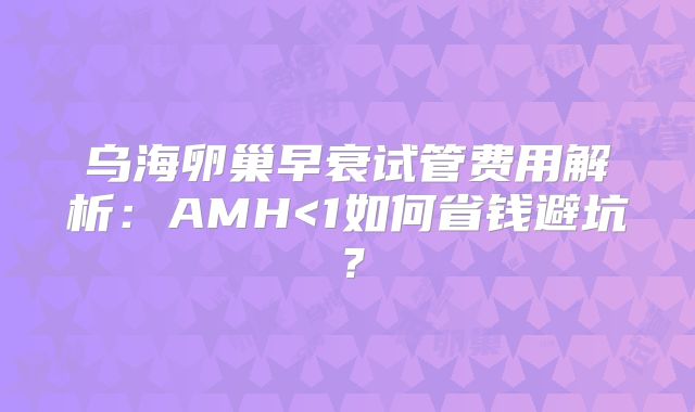 乌海卵巢早衰试管费用解析：AMH<1如何省钱避坑？
