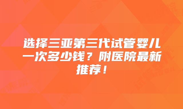 选择三亚第三代试管婴儿一次多少钱？附医院最新推荐！