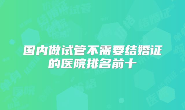国内做试管不需要结婚证的医院排名前十