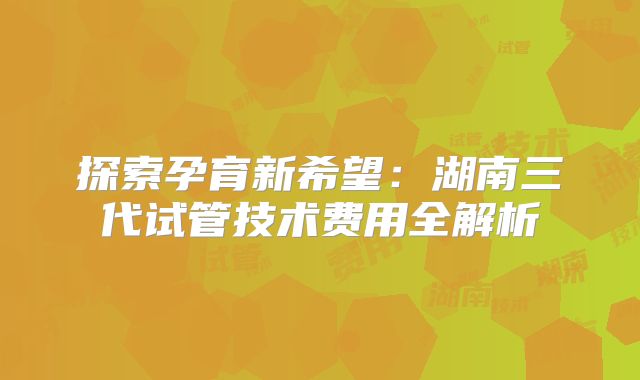 探索孕育新希望：湖南三代试管技术费用全解析