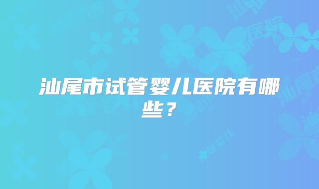 汕尾市试管婴儿医院有哪些？