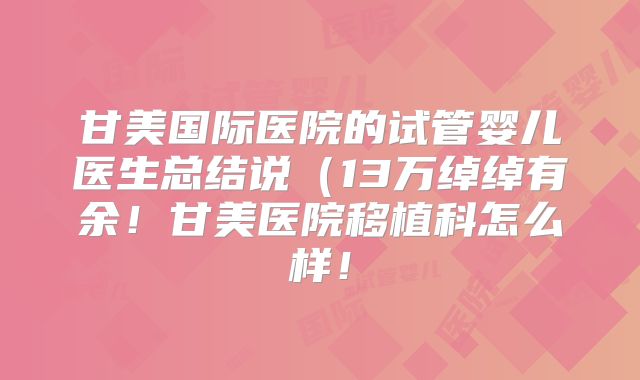 甘美国际医院的试管婴儿医生总结说（13万绰绰有余！甘美医院移植科怎么样！