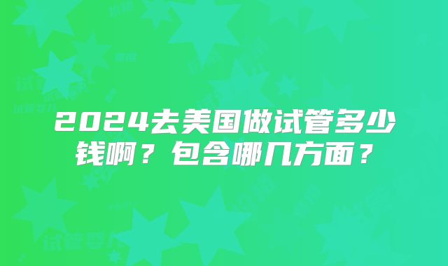 2024去美国做试管多少钱啊？包含哪几方面？