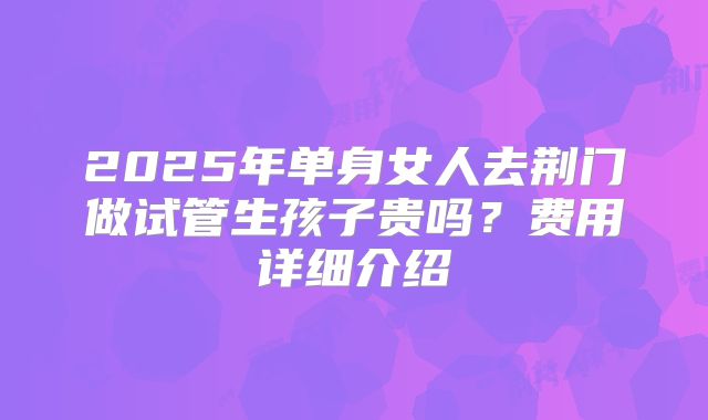 2025年单身女人去荆门做试管生孩子贵吗？费用详细介绍