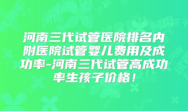 河南三代试管医院排名内附医院试管婴儿费用及成功率-河南三代试管高成功率生孩子价格！