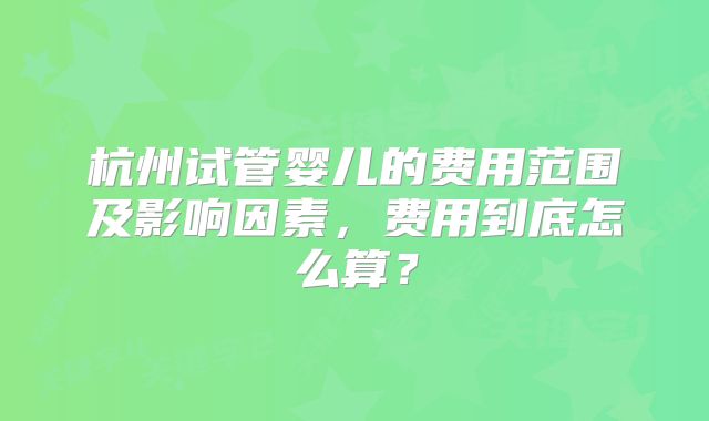 杭州试管婴儿的费用范围及影响因素，费用到底怎么算？