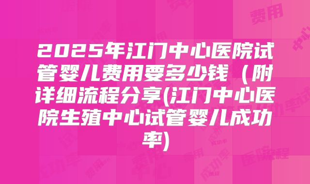 2025年江门中心医院试管婴儿费用要多少钱（附详细流程分享(江门中心医院生殖中心试管婴儿成功率)