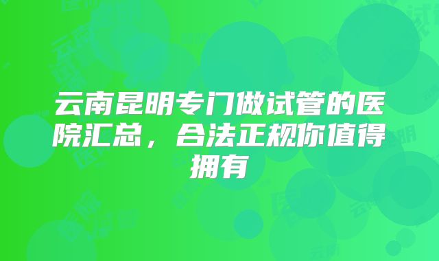 云南昆明专门做试管的医院汇总，合法正规你值得拥有