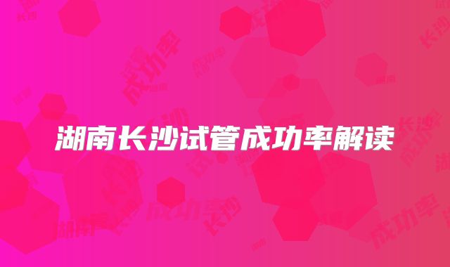 湖南长沙试管成功率解读