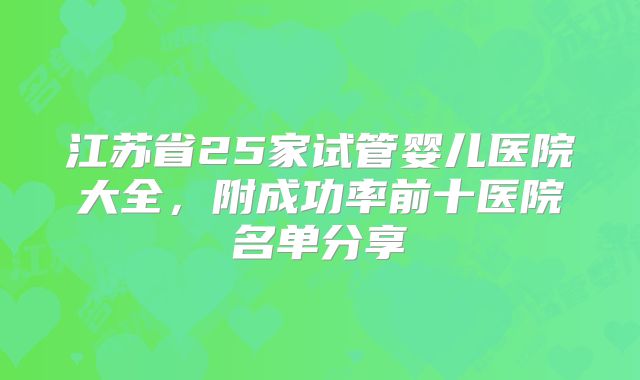 江苏省25家试管婴儿医院大全，附成功率前十医院名单分享