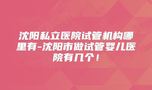 沈阳私立医院试管机构哪里有-沈阳市做试管婴儿医院有几个！