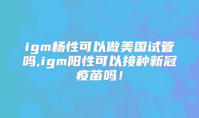 igm杨性可以做美国试管吗,igm阳性可以接种新冠疫苗吗！