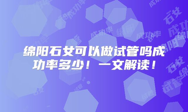 绵阳石女可以做试管吗成功率多少!一文解读!