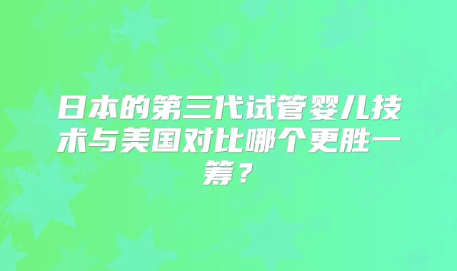 日本的第三代试管婴儿技术与美国对比哪个更胜一筹?