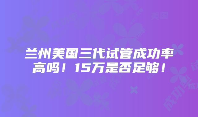 兰州美国三代试管成功率高吗！15万是否足够！