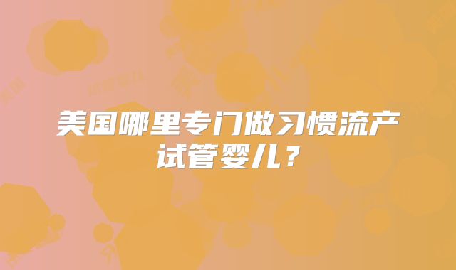美国哪里专门做习惯流产试管婴儿?