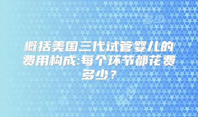 概括美国三代试管婴儿的费用构成:每个环节都花费多少?