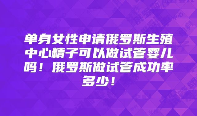 单身女性申请俄罗斯生殖中心精子可以做试管婴儿吗！俄罗斯做试管成功率多少！