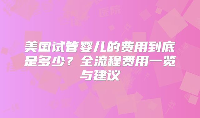 美国试管婴儿的费用到底是多少？全流程费用一览与建议
