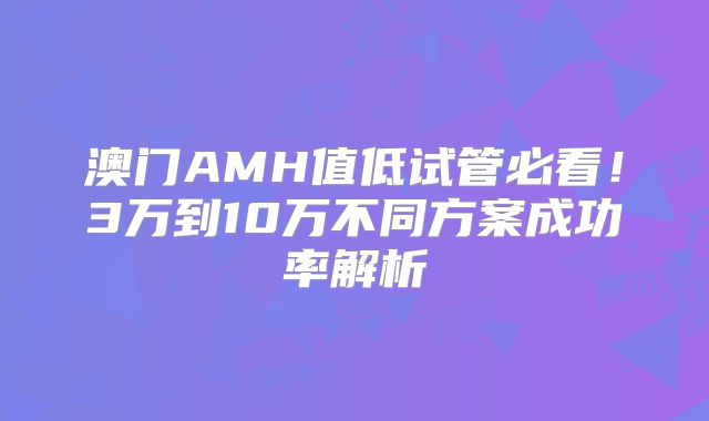 澳门AMH值低试管必看！3万到10万不同方案成功率解析