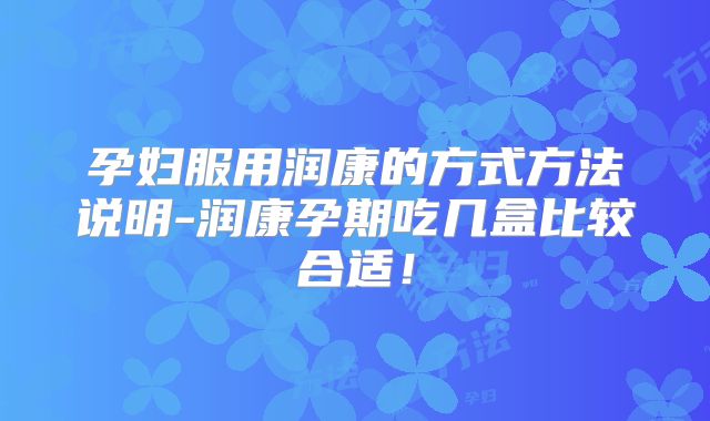 孕妇服用润康的方式方法说明-润康孕期吃几盒比较合适！