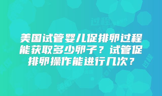 美国试管婴儿促排卵过程能获取多少卵子?试管促排卵操作能进行几次?