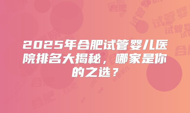 2025年合肥试管婴儿医院排名大揭秘，哪家是你的之选？