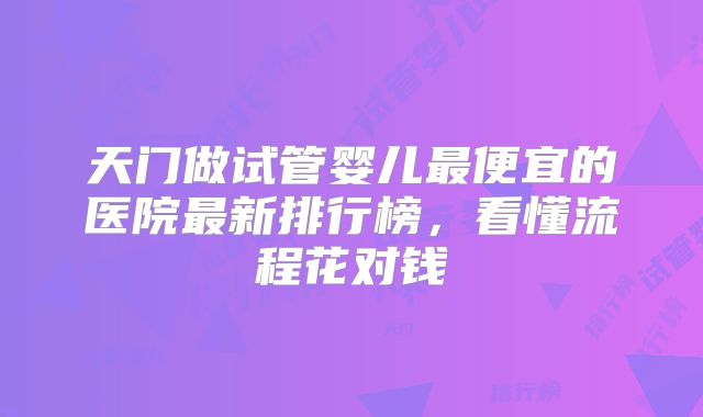 天门做试管婴儿最便宜的医院最新排行榜，看懂流程花对钱