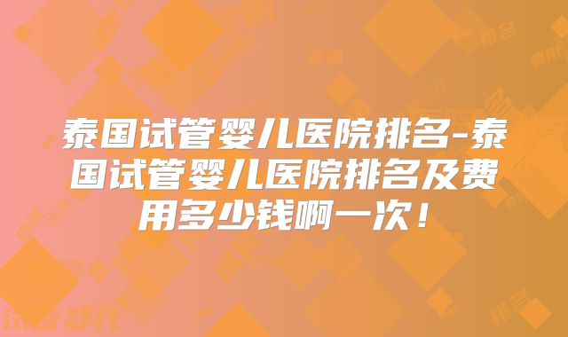 泰国试管婴儿医院排名-泰国试管婴儿医院排名及费用多少钱啊一次！