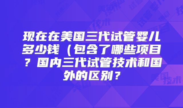 现在在美国三代试管婴儿多少钱(包含了哪些项目?国内三代试管技术和国外的区别?
