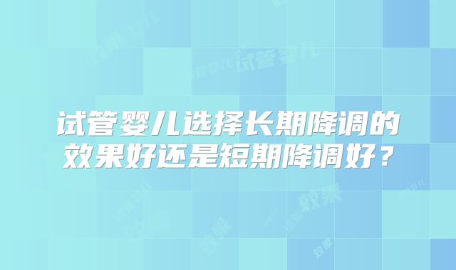 试管婴儿选择长期降调的效果好还是短期降调好？