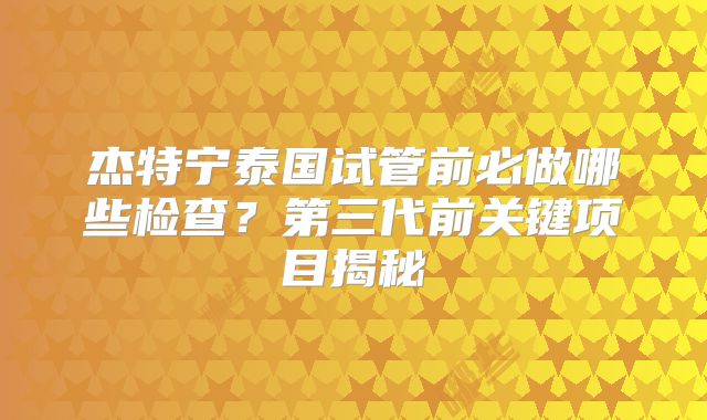 杰特宁泰国试管前必做哪些检查？第三代前关键项目揭秘
