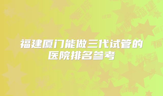 福建厦门能做三代试管的医院排名参考