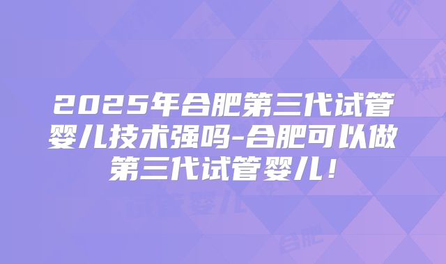 2025年合肥第三代试管婴儿技术强吗-合肥可以做第三代试管婴儿!