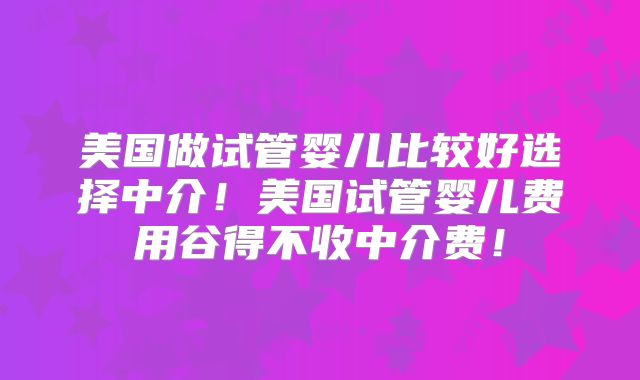 美国做试管婴儿比较好选择中介！美国试管婴儿费用谷得不收中介费！