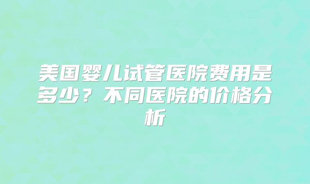 美国婴儿试管医院费用是多少？不同医院的价格分析