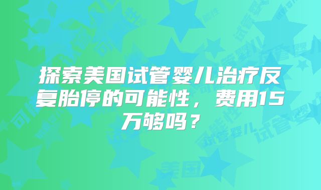 探索美国试管婴儿治疗反复胎停的可能性，费用15万够吗？