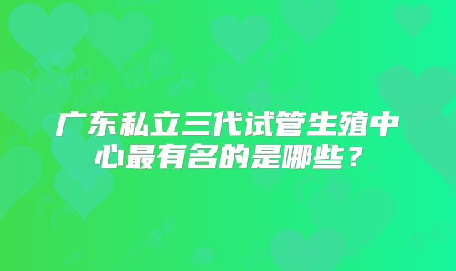 广东私立三代试管生殖中心最有名的是哪些？