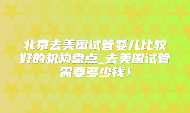 北京去美国试管婴儿比较好的机构盘点_去美国试管需要多少钱!
