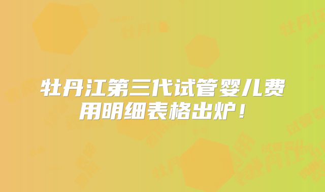 牡丹江第三代试管婴儿费用明细表格出炉!