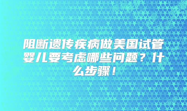 阻断遗传疾病做美国试管婴儿要考虑哪些问题？什么步骤！