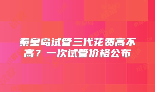 秦皇岛试管三代花费高不高？一次试管价格公布