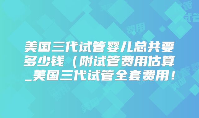 美国三代试管婴儿总共要多少钱（附试管费用估算_美国三代试管全套费用！