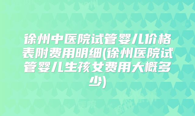 徐州中医院试管婴儿价格表附费用明细(徐州医院试管婴儿生孩女费用大概多少)