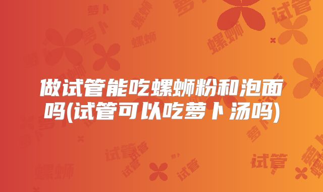 做试管能吃螺蛳粉和泡面吗(试管可以吃萝卜汤吗)